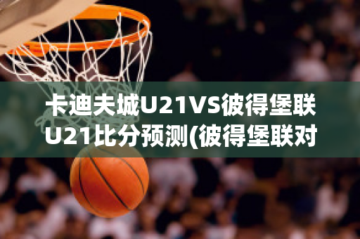 卡迪夫城U21VS彼得堡联U21比分预测(彼得堡联对卡迪夫城)