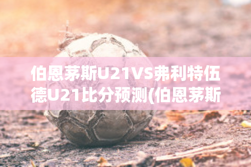 伯恩茅斯U21VS弗利特伍德U21比分预测(伯恩茅斯对布伦特福德比分)