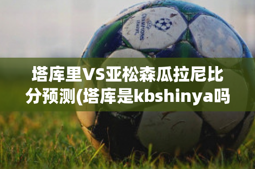 塔库里VS亚松森瓜拉尼比分预测(塔库是kbshinya吗)