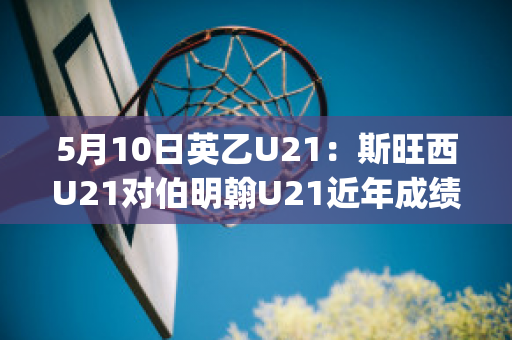 5月10日英乙U21：斯旺西U21对伯明翰U21近年成绩(斯旺西对伯恩茅斯比分)