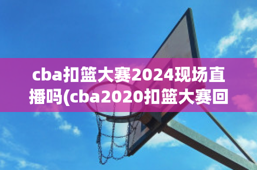 cba扣篮大赛2024现场直播吗(cba2020扣篮大赛回放)