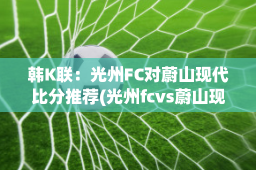 韩K联：光州FC对蔚山现代比分推荐(光州fcvs蔚山现代比赛结果)