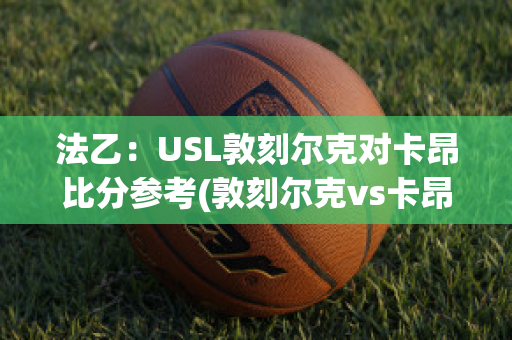 法乙：USL敦刻尔克对卡昂比分参考(敦刻尔克vs卡昂比分预测)