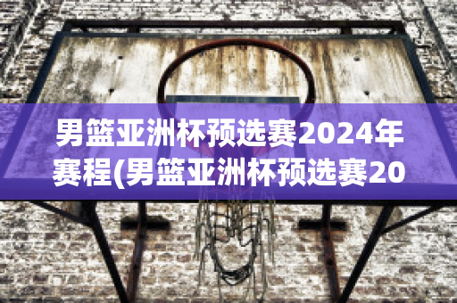 男篮亚洲杯预选赛2024年赛程(男篮亚洲杯预选赛2024年赛程直播)