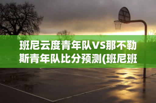 班尼云度青年队VS那不勒斯青年队比分预测(班尼班尼)