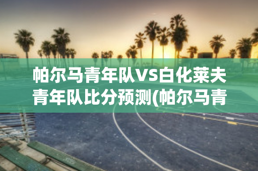 帕尔马青年队VS白化莱夫青年队比分预测(帕尔马青训出来的球星)