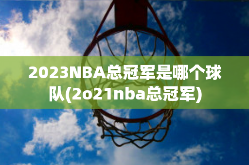 2023NBA总冠军是哪个球队(2o21nba总冠军)