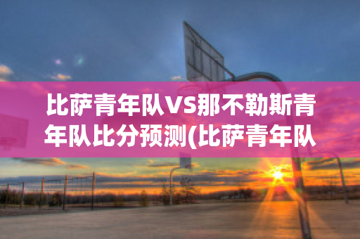 比萨青年队VS那不勒斯青年队比分预测(比萨青年队vs那不勒斯青年队比分预测最新)