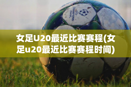 女足U20最近比赛赛程(女足u20最近比赛赛程时间)