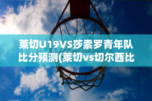 莱切U19VS莎索罗青年队比分预测(莱切vs切尔西比分预测)