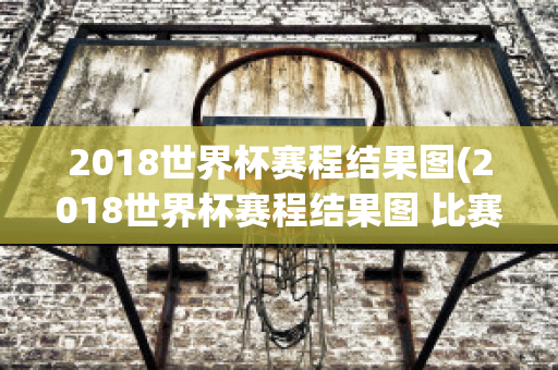 2018世界杯赛程结果图(2018世界杯赛程结果图 比赛结果)