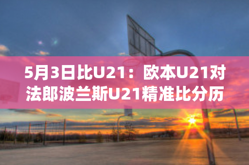 5月3日比U21：欧本U21对法郎波兰斯U21精准比分历史战绩(欧洲杯法国波兰)