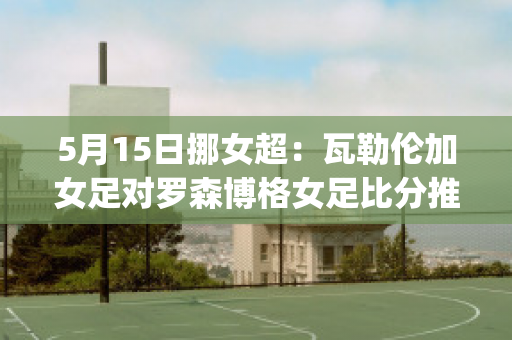 5月15日挪女超：瓦勒伦加女足对罗森博格女足比分推荐(瓦勒伦加 罗森博格)