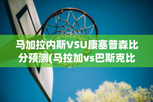 马加拉内斯VSU康塞普森比分预测(马拉加vs巴斯克比分)