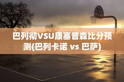 巴列彻VSU康塞普森比分预测(巴列卡诺 vs 巴萨)