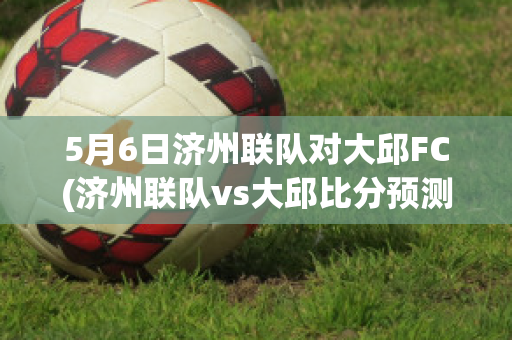 5月6日济州联队对大邱FC(济州联队vs大邱比分预测)