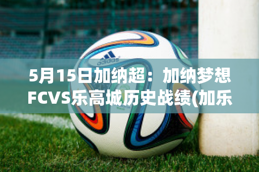 5月15日加纳超：加纳梦想FCVS乐高城历史战绩(加乐高是什么东西)