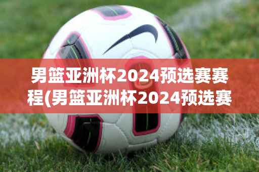 男篮亚洲杯2024预选赛赛程(男篮亚洲杯2024预选赛赛程表)