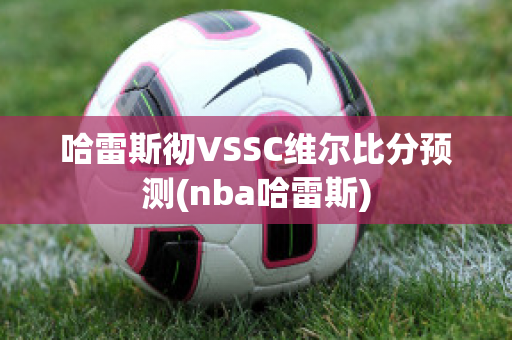 哈雷斯彻VSSC维尔比分预测(nba哈雷斯)