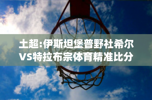 土超:伊斯坦堡普野社希尔VS特拉布宗体育精准比分预测推荐(普野社希尔埃尔祖鲁姆士邦)