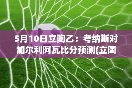 5月10日立陶乙：考纳斯对加尔利阿瓦比分预测(立陶宛考纳斯国家艺术博物馆门票)