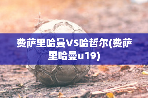 费萨里哈曼VS哈哲尔(费萨里哈曼u19)