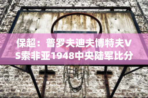 保超：普罗夫迪夫博特夫VS索非亚1948中央陆军比分预测推荐(普罗夫迪夫市)