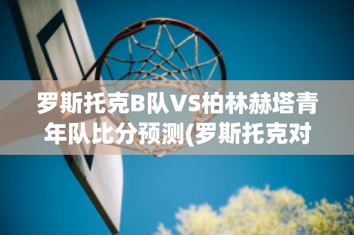 罗斯托克B队VS柏林赫塔青年队比分预测(罗斯托克对德累斯顿比分预测)