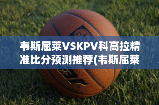 韦斯屈莱VSKPV科高拉精准比分预测推荐(韦斯屈莱应用科技大学)