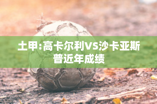 土甲:高卡尔利VS沙卡亚斯普近年成绩