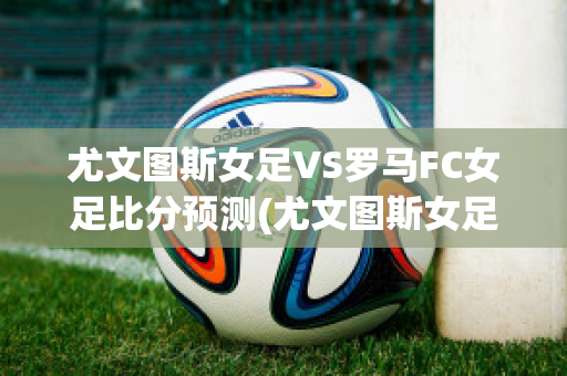 尤文图斯女足VS罗马FC女足比分预测(尤文图斯女足vs罗马fc女足比分预测最新)