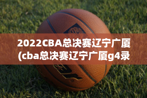 2022CBA总决赛辽宁广厦(cba总决赛辽宁广厦g4录像央视)