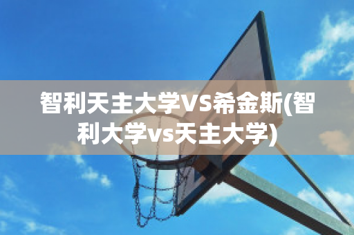 智利天主大学VS希金斯(智利大学vs天主大学)