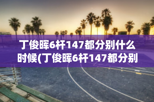 丁俊晖6杆147都分别什么时候(丁俊晖6杆147都分别什么时候出场)