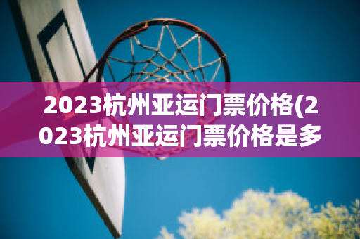 2023杭州亚运门票价格(2023杭州亚运门票价格是多少)