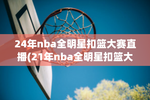 24年nba全明星扣篮大赛直播(21年nba全明星扣篮大赛)