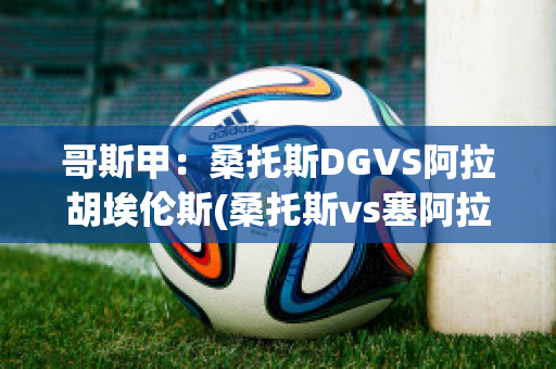 哥斯甲：桑托斯DGVS阿拉胡埃伦斯(桑托斯vs塞阿拉)