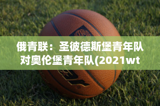 俄青联：圣彼德斯堡青年队对奥伦堡青年队(2021wta圣彼得堡)