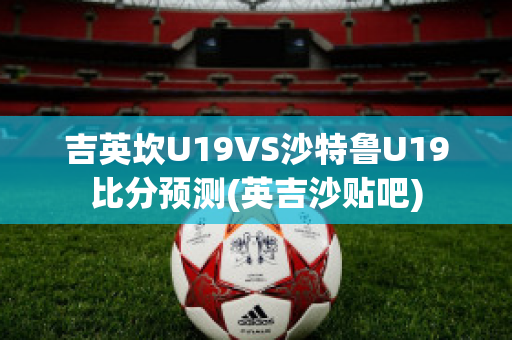 吉英坎U19VS沙特鲁U19比分预测(英吉沙贴吧)