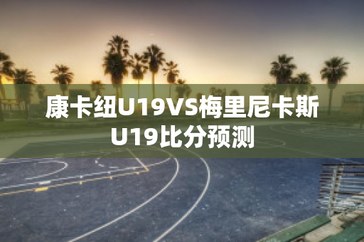 康卡纽U19VS梅里尼卡斯U19比分预测