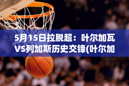 5月15日拉脱超：叶尔加瓦VS列加斯历史交锋(叶尔加舍夫)