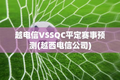 越电信VSSQC平定赛事预测(越西电信公司)