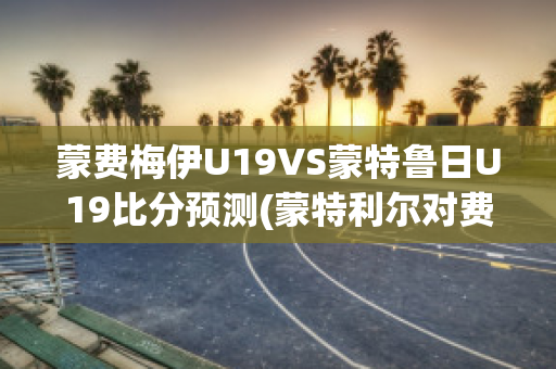 蒙费梅伊U19VS蒙特鲁日U19比分预测(蒙特利尔对费城比分预测)