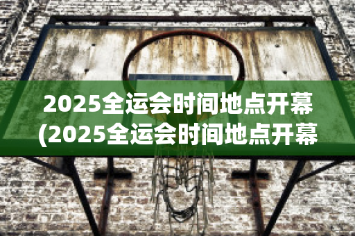 2025全运会时间地点开幕(2025全运会时间地点开幕)