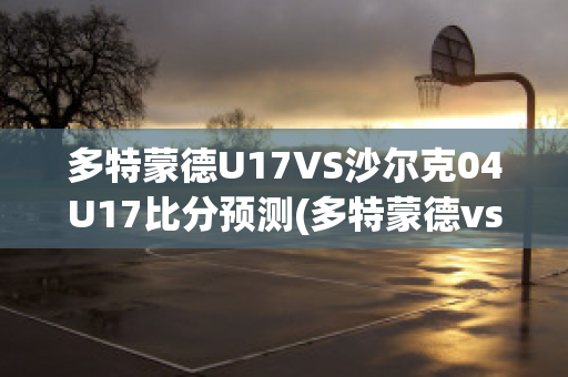 多特蒙德U17VS沙尔克04U17比分预测(多特蒙德vs沙尔克04直播)