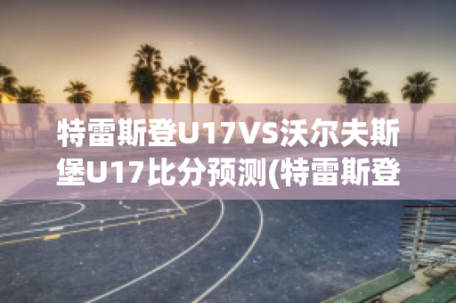 特雷斯登U17VS沃尔夫斯堡U17比分预测(特雷斯登vs桑德豪森比分预测)