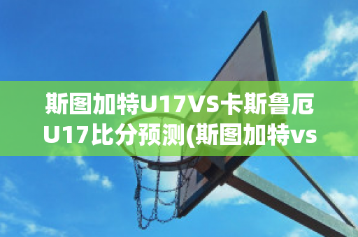 斯图加特U17VS卡斯鲁厄U17比分预测(斯图加特vs勒沃库森比分预测)