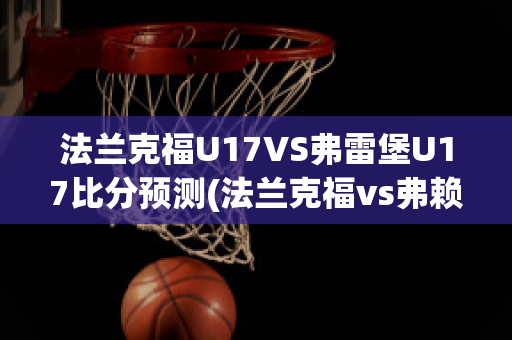 法兰克福U17VS弗雷堡U17比分预测(法兰克福vs弗赖堡比分预测)