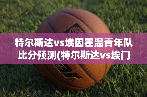 特尔斯达vs埃因霍温青年队比分预测(特尔斯达vs埃门视频直播)