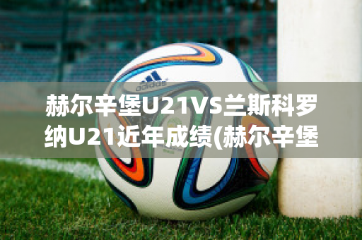 赫尔辛堡U21VS兰斯科罗纳U21近年成绩(赫尔辛堡队)